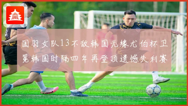 国羽女队13不敌韩国无缘尤伯杯卫冕韩国时隔四年再登顶遗憾失利赛场风云再起