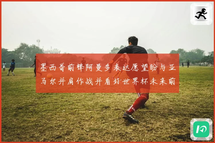 墨西哥前锋阿曼多表达愿望盼与亚马尔并肩作战并看好世界杯未来前景