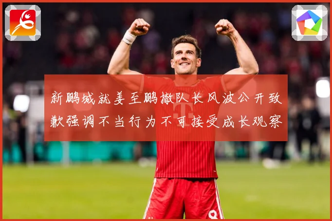 新鹏城就姜至鹏撤队长风波公开致歉强调不当行为不可接受成长观察