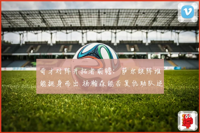 奇才对阵开拓者前瞻：萨尔缺阵谁能挺身而出 杨瀚森能否复仇助队逆袭