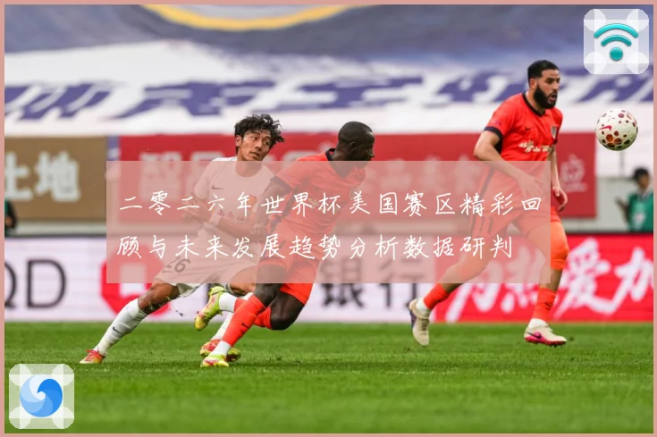 二零二六年世界杯美国赛区精彩回顾与未来发展趋势分析数据研判