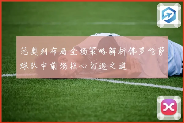范奥利布局全场策略解析佛罗伦萨球队中前场核心打造之道