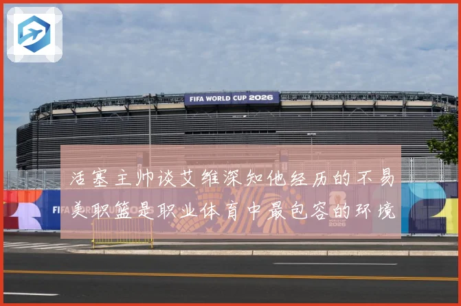 活塞主帅谈艾维深知他经历的不易美职篮是职业体育中最包容的环境赛场复盘
