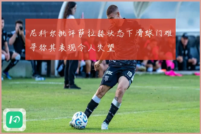 尼科尔批评萨拉赫状态下滑球门难寻称其表现令人失望